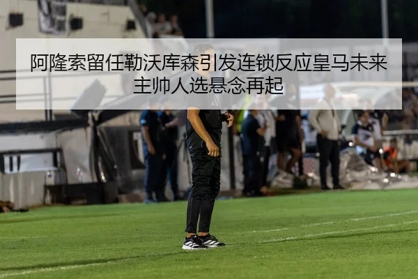 阿隆索留任勒沃库森引发连锁反应皇马未来主帅人选悬念再起