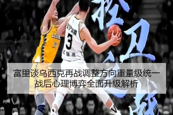 富里谈乌西克再战调整方向重量级统一战后心理博弈全面升级解析